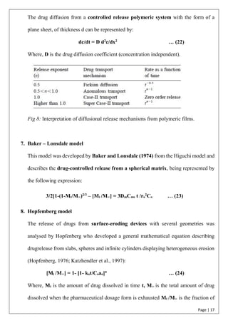 Page | 17
The drug diffusion from a controlled release polymeric system with the form of a
plane sheet, of thickness d can be represented by:
dc/dt = D d2
c/dx2
… (22)
Where, D is the drug diffusion coefficient (concentration independent).
Fig 8: Interpretation of diffusional release mechanisms from polymeric films.
7. Baker – Lonsdale model
This model was developed by Baker and Lonsdale (1974) from the Higuchi model and
describes the drug-controlled release from a spherical matrix, being represented by
the following expression:
3/2[1-(1-Mt/M∞)2/3
– [Mt /M∞] = 3DmCms t /ro
2
Co … (23)
8. Hopfemberg model
The release of drugs from surface-eroding devices with several geometries was
analysed by Hopfenberg who developed a general mathematical equation describing
drugrelease from slabs, spheres and infinite cylinders displaying heterogeneous erosion
(Hopfenberg, 1976; Katzhendler et al., 1997):
[Mt /M∞] = 1- [1- kot/Coao]n
… (24)
Where, Mt is the amount of drug dissolved in time t, M∞ is the total amount of drug
dissolved when the pharmaceutical dosage form is exhausted Mt /M∞ is the fraction of
 