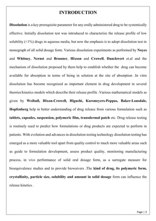 Page | 3
INTRODUCTION
Dissolution is a key prerequisite parameter for any orally administered drug to be systemically
effective. Initially dissolution test was introduced to characterize the release profile of low
solubility (<1%) drugs in aqueous media, but now the emphasis is to adopt dissolution test in
monograph of all solid dosage form. Various dissolution experiments as performed by Noyes
and Whitney, Nernst and Brunner, Hixson and Crowell, Danckwert et.al and the
mechanism of dissolution proposed by them help to establish whether the drug can become
available for absorption in terms of being in solution at the site of absorption .In vitro
dissolution has become recognized as important element in drug development in several
theories/kinetics models which describe their release profile .Various mathematical models as
given by Weibull, Hixon-Crowell, Higuchi, Korsmeyers-Peppas, Baker-Lonsdale,
Hopfenberg help in better understanding of drug release from various formulation such as
tablets, capsules, suspension, polymeric film, transdermal patch etc. Drug release testing
is routinely used to predict how formulations or drug products are expected to perform in
patients. With evolution and advances in dissolution testing technology dissolution testing has
emerged as a more valuable tool apart from quality control to much more valuable areas such
as guide to formulation development, assess product quality, monitoring manufacturing
process, in vivo performance of solid oral dosage form, as a surrogate measure for
bioequivalence studies and to provide biowaivers .The kind of drug, its polymeric form,
crystallinity, particle size, solubility and amount in solid dosage form can influence the
release kinetics .
 