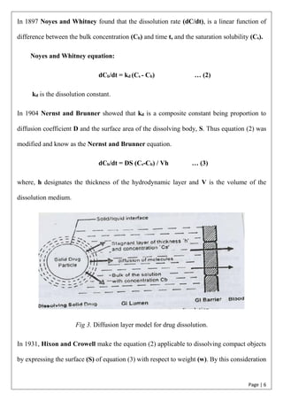 Page | 6
In 1897 Noyes and Whitney found that the dissolution rate (dC/dt), is a linear function of
difference between the bulk concentration (Cb) and time t, and the saturation solubility (Cs).
Noyes and Whitney equation:
dCb/dt = kd (Cs - Cb) … (2)
kd is the dissolution constant.
In 1904 Nernst and Brunner showed that kd is a composite constant being proportion to
diffusion coefficient D and the surface area of the dissolving body, S. Thus equation (2) was
modified and know as the Nernst and Brunner equation.
dCb/dt = DS (Cs-Cb) / Vh … (3)
where, h designates the thickness of the hydrodynamic layer and V is the volume of the
dissolution medium.
Fig 3. Diffusion layer model for drug dissolution.
In 1931, Hixon and Crowell make the equation (2) applicable to dissolving compact objects
by expressing the surface (S) of equation (3) with respect to weight (w). By this consideration
 