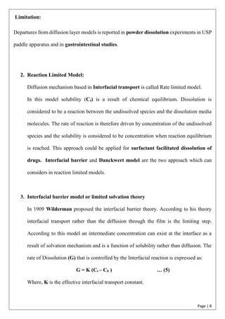 Page | 8
Limitation:
Departures from diffusion layer models is reported in powder dissolution experiments in USP
paddle apparatus and in gastrointestinal studies.
2. Reaction Limited Model:
Diffusion mechanism based in Interfacial transport is called Rate limited model.
In this model solubility (Cs) is a result of chemical equilibrium. Dissolution is
considered to be a reaction between the undissolved species and the dissolution media
molecules. The rate of reaction is therefore driven by concentration of the undissolved
species and the solubility is considered to be concentration when reaction equilibrium
is reached. This approach could be applied for surfactant facilitated dissolution of
drugs. Interfacial barrier and Danckwert model are the two approach which can
considers in reaction limited models.
3. Interfacial barrier model or limited solvation theory
In 1909 Wilderman proposed the interfacial barrier theory. According to his theory
interfacial transport rather than the diffusion through the film is the limiting step.
According to this model an intermediate concentration can exist at the interface as a
result of solvation mechanism and is a function of solubility rather than diffusion. The
rate of Dissolution (G) that is controlled by the Interfacial reaction is expressed as:
G = K (Cs – Cb ) … (5)
Where, K is the effective interfacial transport constant.
 