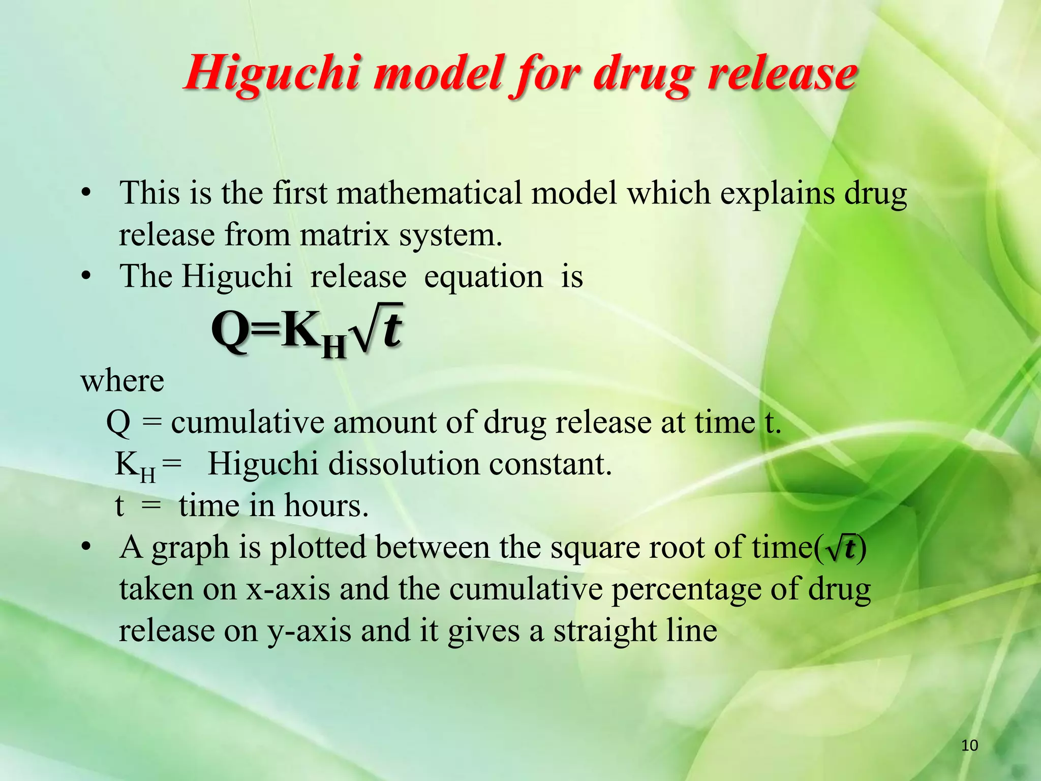 Higuchi model for drug release
• This is the first mathematical model which explains drug
release from matrix system.
• The Higuchi release equation is
Q=KH
where
Q = cumulative amount of drug release at time t.
KH = Higuchi dissolution constant.
t = time in hours.
• A graph is plotted between the square root of time( 𝒕)
taken on x-axis and the cumulative percentage of drug
release on y-axis and it gives a straight line
𝒕
10
 