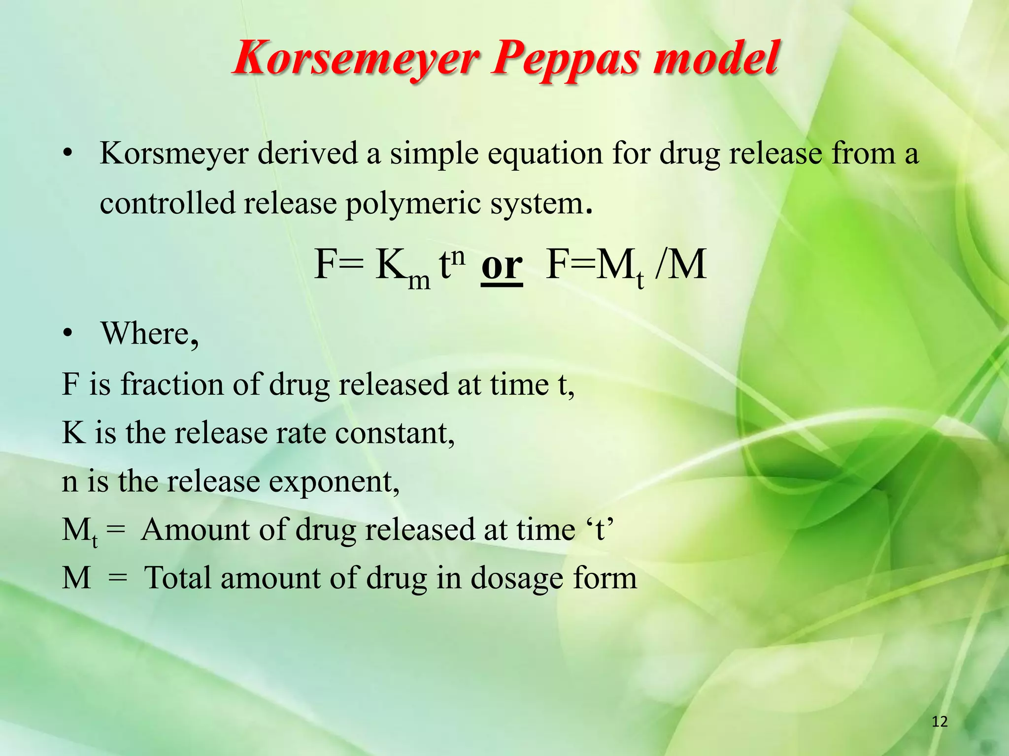 Korsemeyer Peppas model
• Korsmeyer derived a simple equation for drug release from a
controlled release polymeric system.
F= Km tn or F=Mt /M
• Where,
F is fraction of drug released at time t,
K is the release rate constant,
n is the release exponent,
Mt = Amount of drug released at time ‘t’
M = Total amount of drug in dosage form
12
 
