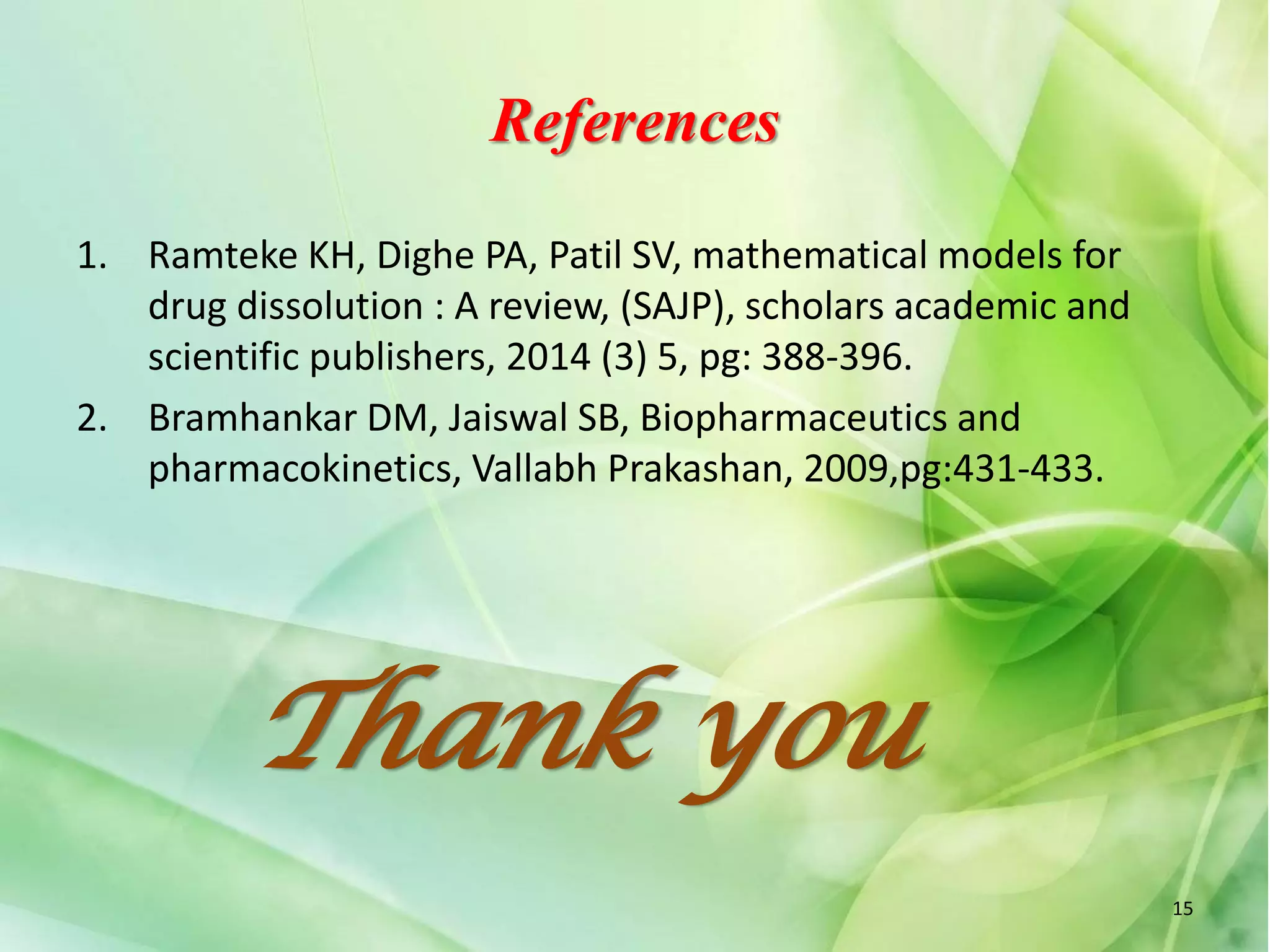 References
1. Ramteke KH, Dighe PA, Patil SV, mathematical models for
drug dissolution : A review, (SAJP), scholars academic and
scientific publishers, 2014 (3) 5, pg: 388-396.
2. Bramhankar DM, Jaiswal SB, Biopharmaceutics and
pharmacokinetics, Vallabh Prakashan, 2009,pg:431-433.
Thank you
15
 