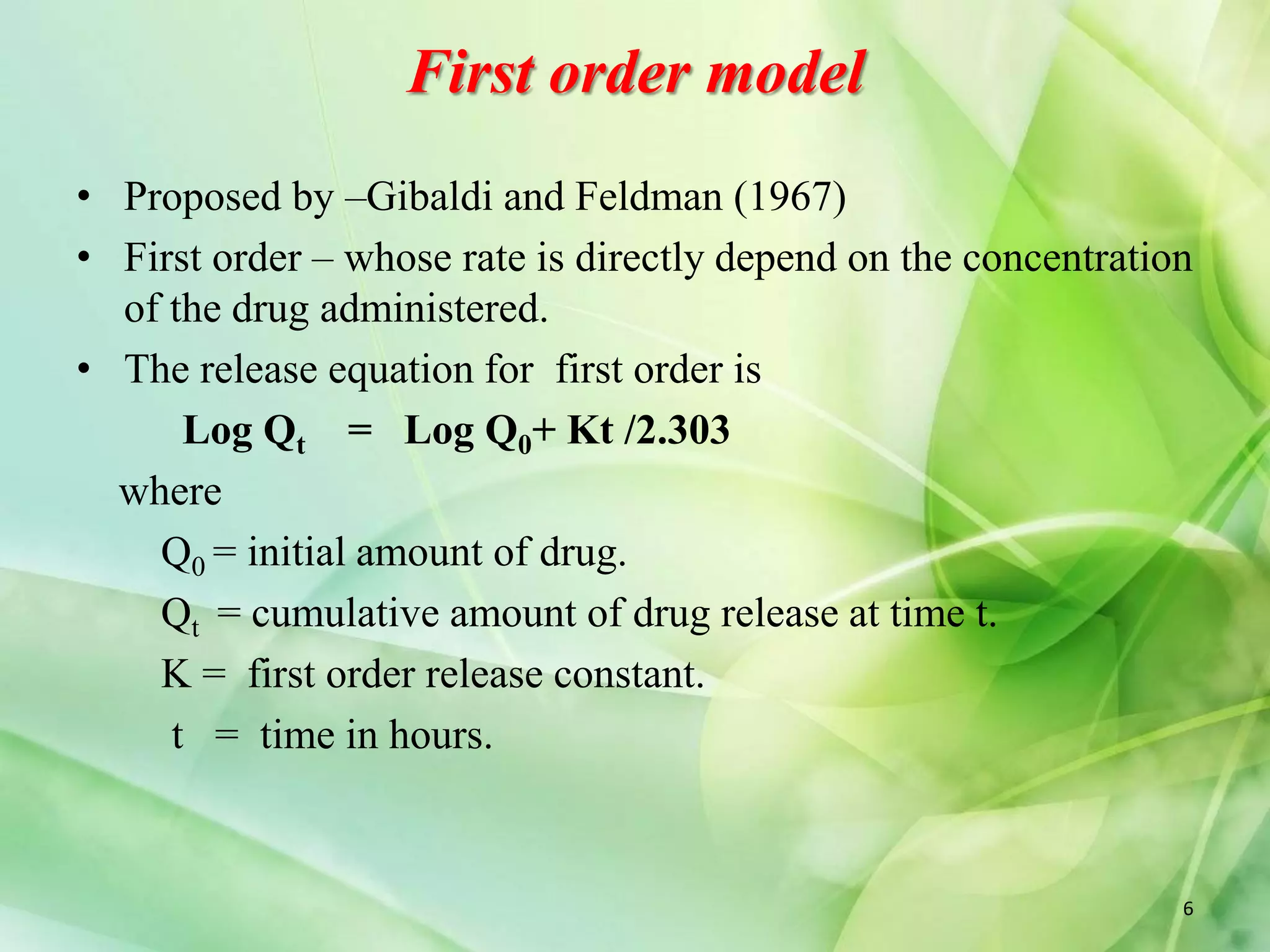First order model
• Proposed by –Gibaldi and Feldman (1967)
• First order – whose rate is directly depend on the concentration
of the drug administered.
• The release equation for first order is
Log Qt = Log Q0+ Kt /2.303
where
Q0 = initial amount of drug.
Qt = cumulative amount of drug release at time t.
K = first order release constant.
t = time in hours.
6
 
