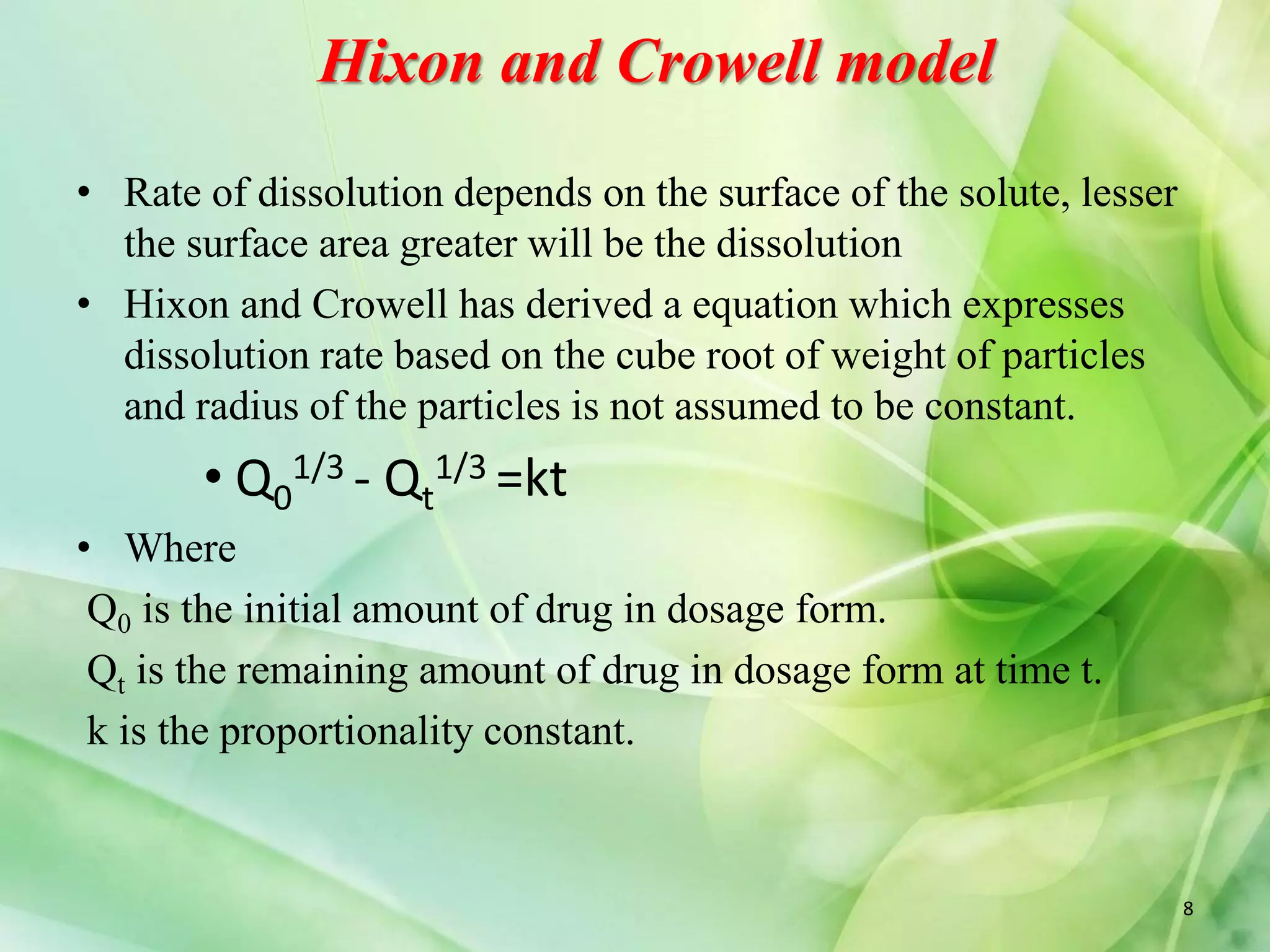 Hixon and Crowell model
• Rate of dissolution depends on the surface of the solute, lesser
the surface area greater will be the dissolution
• Hixon and Crowell has derived a equation which expresses
dissolution rate based on the cube root of weight of particles
and radius of the particles is not assumed to be constant.
• Q0
1/3 - Qt
1/3 =kt
• Where
Q0 is the initial amount of drug in dosage form.
Qt is the remaining amount of drug in dosage form at time t.
k is the proportionality constant.
8
 