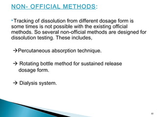 NON- OFFICIAL METHODS:
Tracking of dissolution from different dosage form is
some times is not possible with the existing official
methods. So several non-official methods are designed for
dissolution testing. These includes,
Percutaneous absorption technique.
 Rotating bottle method for sustained release
dosage form.
 Dialysis system.
13
 