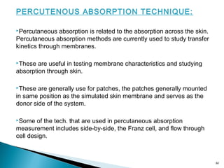 PERCUTENOUS ABSORPTION TECHNIQUE:
Percutaneous absorption is related to the absorption across the skin.
Percutaneous absorption methods are currently used to study transfer
kinetics through membranes.
These are useful in testing membrane characteristics and studying
absorption through skin.
These are generally use for patches, the patches generally mounted
in same position as the simulated skin membrane and serves as the
donor side of the system.
Some of the tech. that are used in percutaneous absorption
measurement includes side-by-side, the Franz cell, and flow through
cell design.
14
 