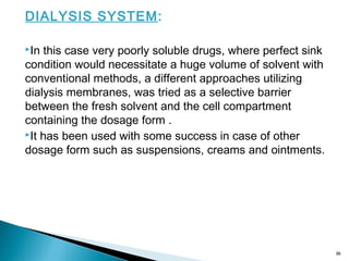 DIALYSIS SYSTEM:
In this case very poorly soluble drugs, where perfect sink
condition would necessitate a huge volume of solvent with
conventional methods, a different approaches utilizing
dialysis membranes, was tried as a selective barrier
between the fresh solvent and the cell compartment
containing the dosage form .
It has been used with some success in case of other
dosage form such as suspensions, creams and ointments.
16
 