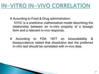 # According to Food & Drug administration:
IVIVC is a predictive mathematical model describing the
relationship between an in-vitro property of a dosage
form and a relevant in-vivo response.
# According to FDA 1977 on bioavailability &
bioequivalence stated that dissolution test the preferred
in-vitro test should be correlated with in-vivo data.
17
 