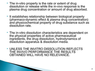  The in-vitro property is the rate or extent of drug
dissolution or release while the in-vivo response is the
plasma drug concentration or amount of drug absorbed.
 It establishes relationship between biological property
(pharmaco-dynamic effect & plasma drug concentration)
and physicochemical property of drug substance such as
dissolution rate.
 The in-vitro dissolution characteristics are dependent on
the physical properties of active pharmaceutical
ingredients, the drug dissolution, hydrodynamics of
dissolution apparatus & dissolution media.
 UNLESS THE INVITRO DISSOLUTION REFLECTS
THE INVIVO PERFORMANCE THE RESULTS
OBTAINED WILL HAVE NO RELEVANCE.
18
 