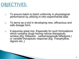 1) To ensure batch to batch uniformity in physiological
performance by utilizing in-vitro experimental data.
2) To serve as a tool in developing new, efficacious and
safe dosage form.
3) It assumes great imp. Especially for such formulations
which contains drugs having narrow therapeutic
window (Eg: Diltiazem , carbamazepine& Nifedipine )
or variable therapeutic response (Eg: Theophylline,
digoxin etc.,)
19
 