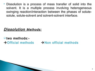  Dissolution is a process of mass transfer of solid into the
solvent. It is a multiple process involving heterogeneous
swinging reaction/interaction between the phases of solute-
solute, solute-solvent and solvent-solvent interface.
Dissolution Methods:
 two methods:-
Official methods Non official methods
2
 