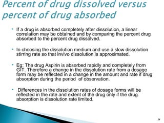  If a drug is absorbed completely after dissolution, a linear
correlation may be obtained and by comparing the percent drug
absorbed to the percent drug dissolved.
 In choosing the dissolution medium and use a slow dissolution
stirring rate so that invivo dissolution is approximated.
 Eg: The drug Aspirin is absorbed rapidly and completely from
GIT. Therefore a change in the dissolution rate from a dosage
form may be reflected in a change in the amount and rate if drug
absorption during the period of observation.
 Differences in the dissolution rates of dosage forms will be
reflected in the rate and extent of the drug only if the drug
absorption is dissolution rate limited.
24
 