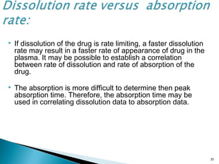  If dissolution of the drug is rate limiting, a faster dissolution
rate may result in a faster rate of appearance of drug in the
plasma. It may be possible to establish a correlation
between rate of dissolution and rate of absorption of the
drug.
 The absorption is more difficult to determine then peak
absorption time. Therefore, the absorption time may be
used in correlating dissolution data to absorption data.
25
 