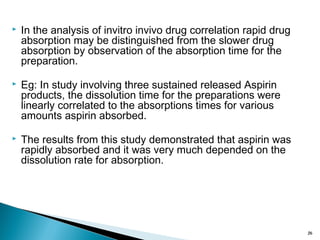  In the analysis of invitro invivo drug correlation rapid drug
absorption may be distinguished from the slower drug
absorption by observation of the absorption time for the
preparation.
 Eg: In study involving three sustained released Aspirin
products, the dissolution time for the preparations were
linearly correlated to the absorptions times for various
amounts aspirin absorbed.
 The results from this study demonstrated that aspirin was
rapidly absorbed and it was very much depended on the
dissolution rate for absorption.
26
 
