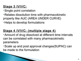 Stage 3 IVIVC:
Single point correlation
Relates dissolution time with pharmacokinetic
property like AUC (AREA UNDER CURVE)
Helps to develop formulations
Stage 4 IVIVC: (multiple stage 4)
Amount of drug dissolved at different time intervals
can be correlated with many pharmacokinetic
parameters
Scale up and post approval changes(SUPAC) can
be made to the formulation
29
 