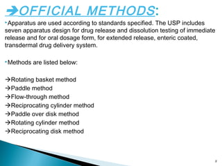 OFFICIAL METHODS:
Apparatus are used according to standards specified. The USP includes
seven apparatus design for drug release and dissolution testing of immediate
release and for oral dosage form, for extended release, enteric coated,
transdermal drug delivery system.
Methods are listed below:
Rotating basket method
Paddle method
Flow-through method
Reciprocating cylinder method
Paddle over disk method
Rotating cylinder method
Reciprocating disk method
3
 