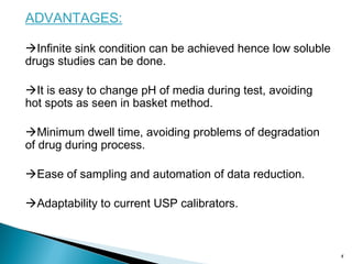 ADVANTAGES:
Infinite sink condition can be achieved hence low soluble
drugs studies can be done.
It is easy to change pH of media during test, avoiding
hot spots as seen in basket method.
Minimum dwell time, avoiding problems of degradation
of drug during process.
Ease of sampling and automation of data reduction.
Adaptability to current USP calibrators.
8
 