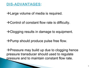 DIS-ADVANTAGES:
Large volume of media is required.
Control of constant flow rate is difficulty.
Clogging results in damage to equipment.
Pump should produce pulse free flow.
Pressure may build up due to clogging hence
pressure transducer should used to regulate
pressure and to maintain constant flow rate.
9
 