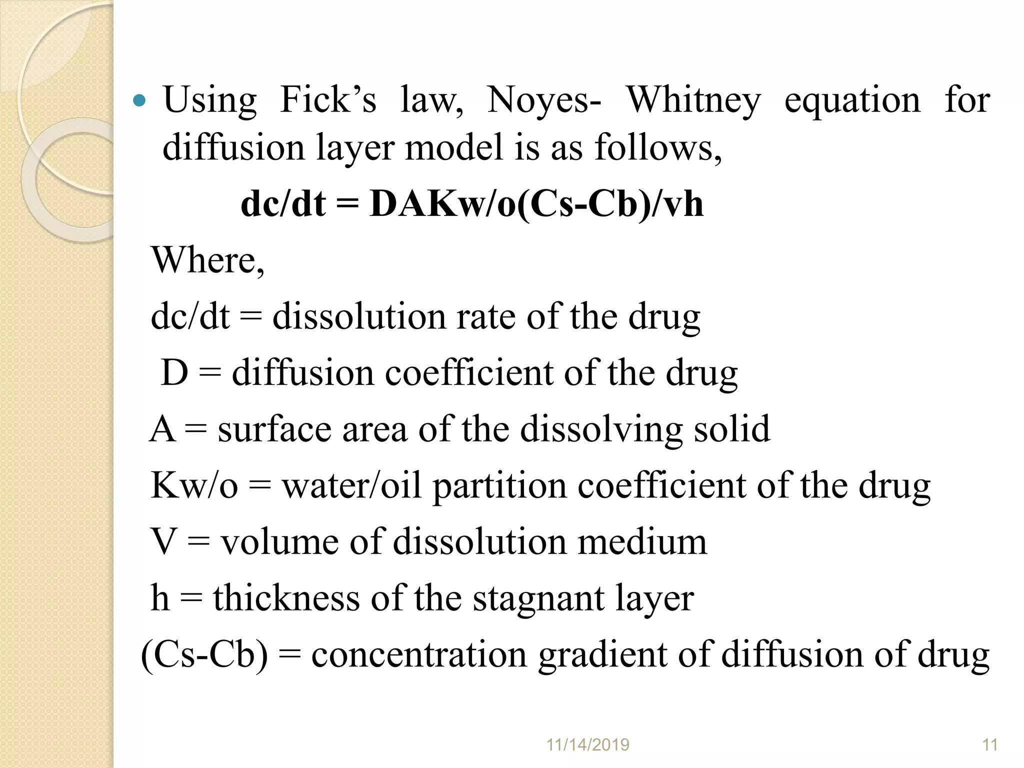  Using Fick’s law, Noyes- Whitney equation for
diffusion layer model is as follows,
dc/dt = DAKw/o(Cs-Cb)/vh
Where,
dc/dt = dissolution rate of the drug
D = diffusion coefficient of the drug
A = surface area of the dissolving solid
Kw/o = water/oil partition coefficient of the drug
V = volume of dissolution medium
h = thickness of the stagnant layer
(Cs-Cb) = concentration gradient of diffusion of drug
11/14/2019 11
 