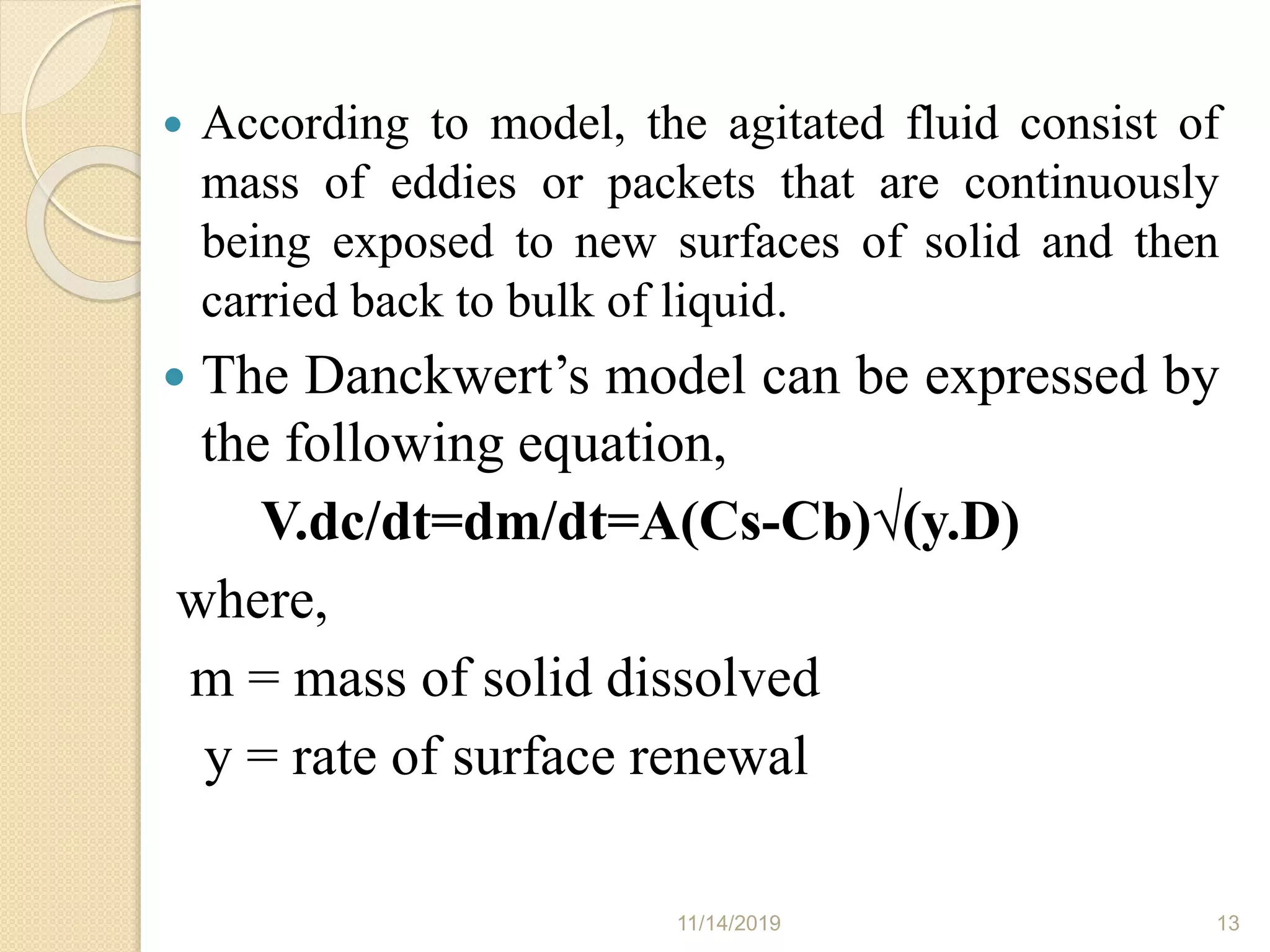  According to model, the agitated fluid consist of
mass of eddies or packets that are continuously
being exposed to new surfaces of solid and then
carried back to bulk of liquid.
 The Danckwert’s model can be expressed by
the following equation,
V.dc/dt=dm/dt=A(Cs-Cb)√(y.D)
where,
m = mass of solid dissolved
y = rate of surface renewal
11/14/2019 13
 