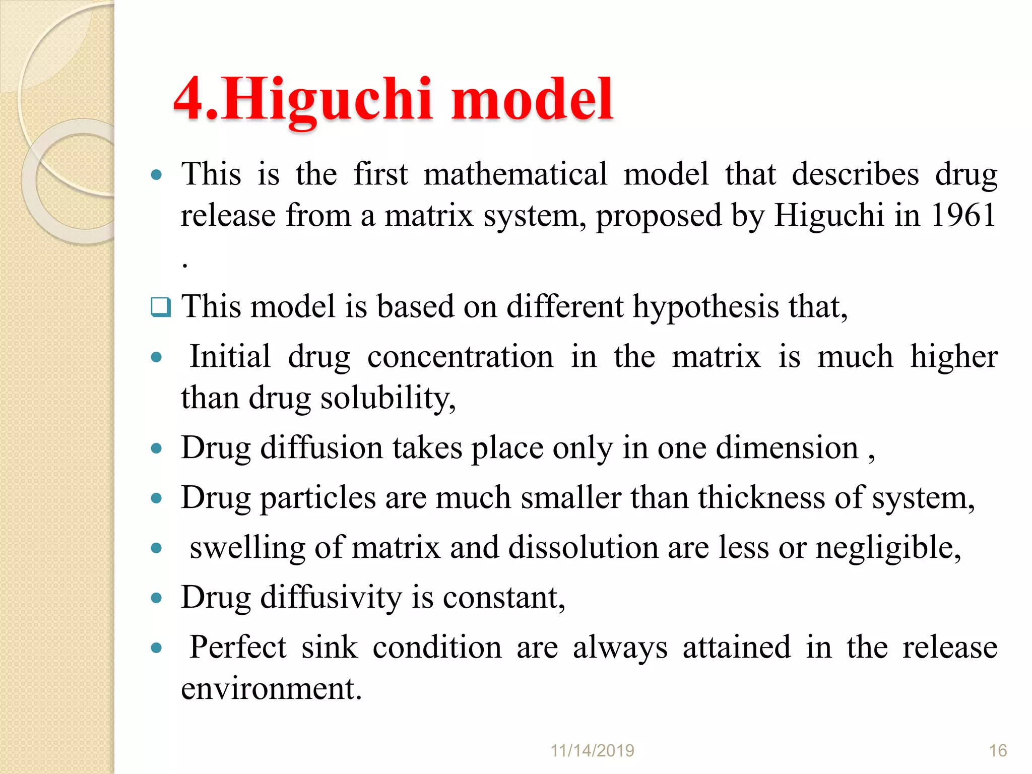 4.Higuchi model
 This is the first mathematical model that describes drug
release from a matrix system, proposed by Higuchi in 1961
.
 This model is based on different hypothesis that,
 Initial drug concentration in the matrix is much higher
than drug solubility,
 Drug diffusion takes place only in one dimension ,
 Drug particles are much smaller than thickness of system,
 swelling of matrix and dissolution are less or negligible,
 Drug diffusivity is constant,
 Perfect sink condition are always attained in the release
environment.
11/14/2019 16
 