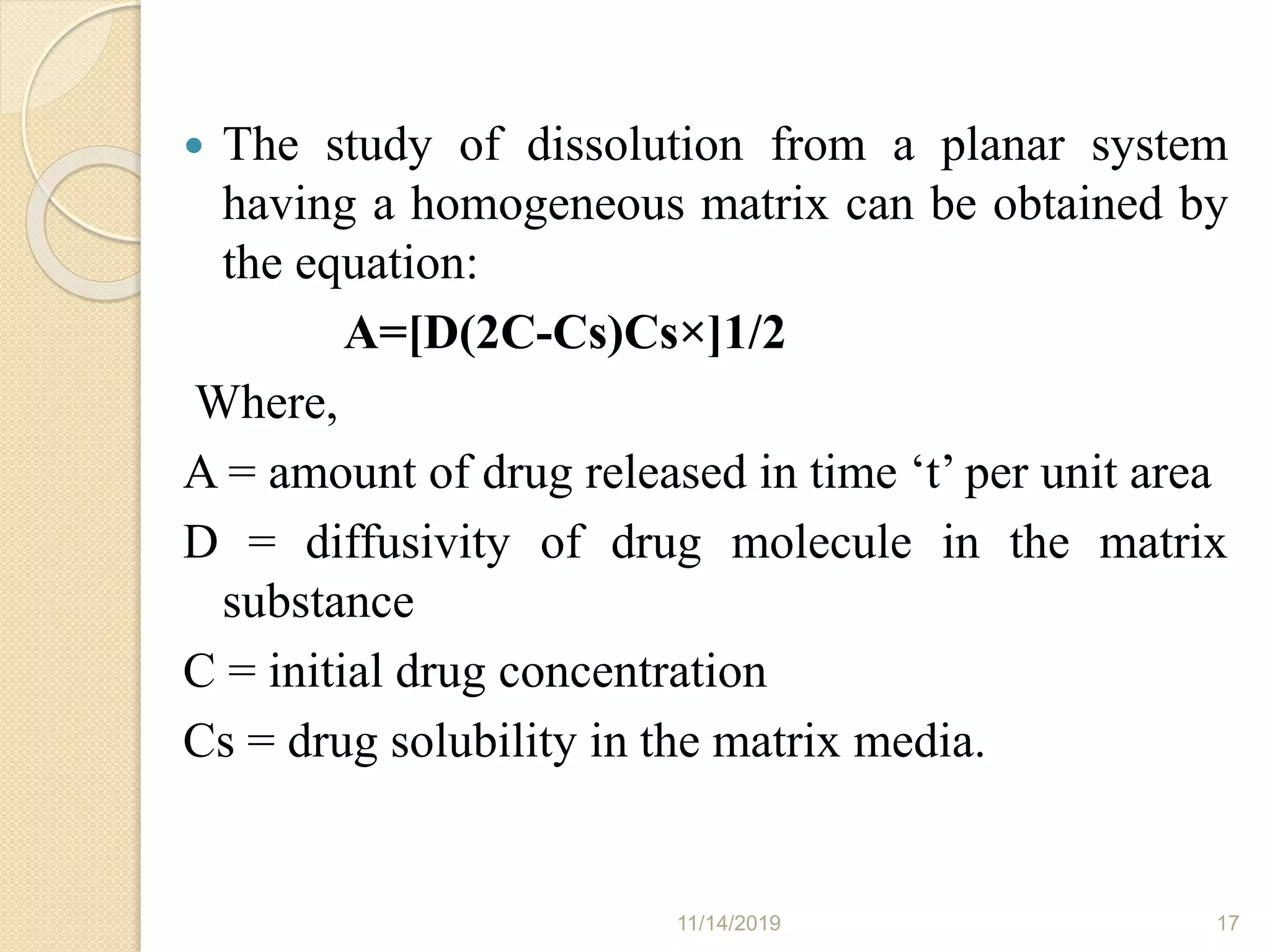  The study of dissolution from a planar system
having a homogeneous matrix can be obtained by
the equation:
A=[D(2C-Cs)Cs×]1/2
Where,
A = amount of drug released in time ‘t’ per unit area
D = diffusivity of drug molecule in the matrix
substance
C = initial drug concentration
Cs = drug solubility in the matrix media.
11/14/2019 17
 