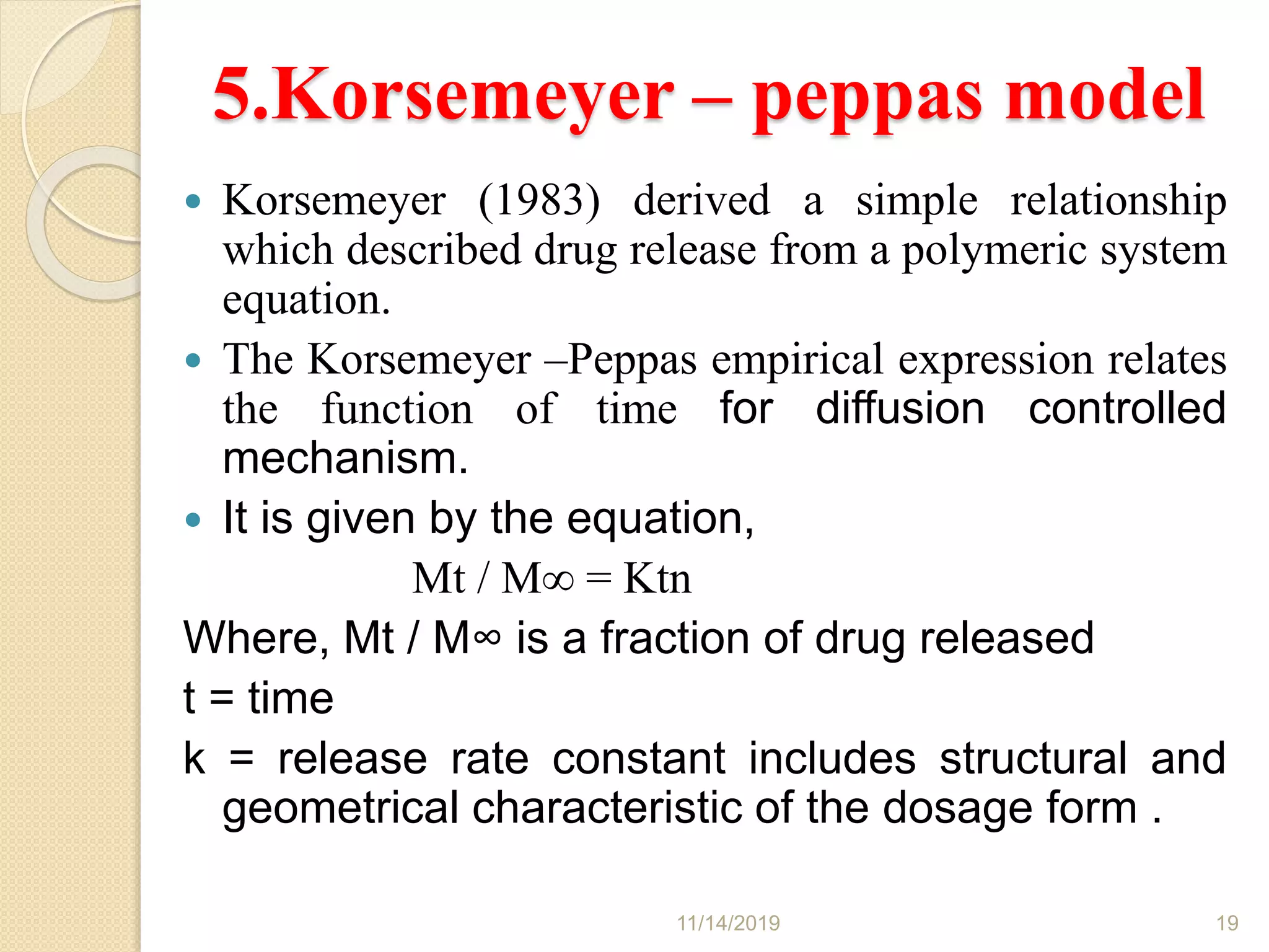 5.Korsemeyer – peppas model
 Korsemeyer (1983) derived a simple relationship
which described drug release from a polymeric system
equation.
 The Korsemeyer –Peppas empirical expression relates
the function of time for diffusion controlled
mechanism.
 It is given by the equation,
Mt / M∞ = Ktn
Where, Mt / M∞ is a fraction of drug released
t = time
k = release rate constant includes structural and
geometrical characteristic of the dosage form .
11/14/2019 19
 