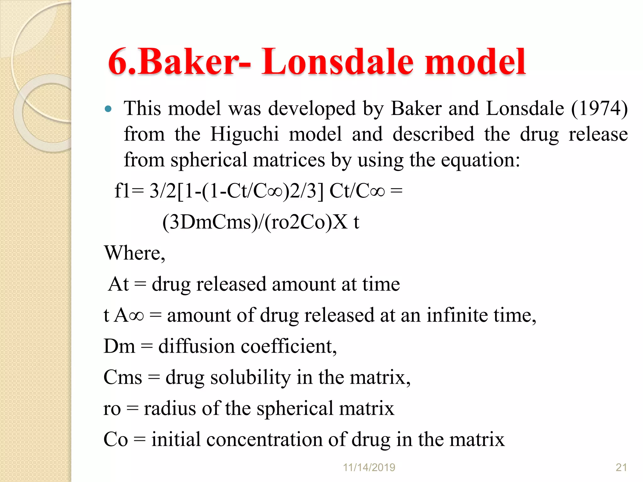 6.Baker- Lonsdale model
 This model was developed by Baker and Lonsdale (1974)
from the Higuchi model and described the drug release
from spherical matrices by using the equation:
f1= 3/2[1-(1-Ct/C∞)2/3] Ct/C∞ =
(3DmCms)/(ro2Co)X t
Where,
At = drug released amount at time
t A∞ = amount of drug released at an infinite time,
Dm = diffusion coefficient,
Cms = drug solubility in the matrix,
ro = radius of the spherical matrix
Co = initial concentration of drug in the matrix
11/14/2019 21
 