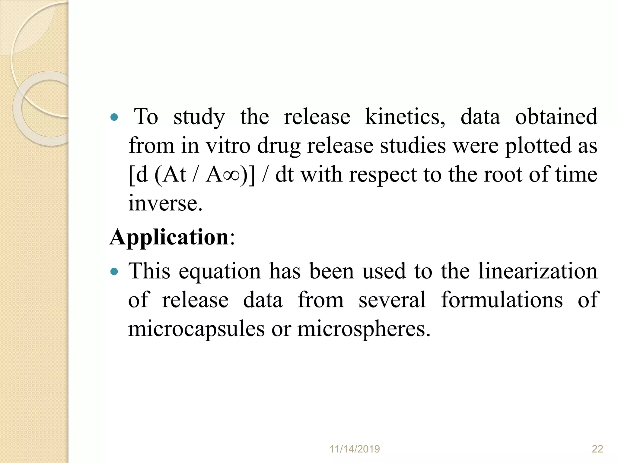  To study the release kinetics, data obtained
from in vitro drug release studies were plotted as
[d (At / A∞)] / dt with respect to the root of time
inverse.
Application:
 This equation has been used to the linearization
of release data from several formulations of
microcapsules or microspheres.
11/14/2019 22
 