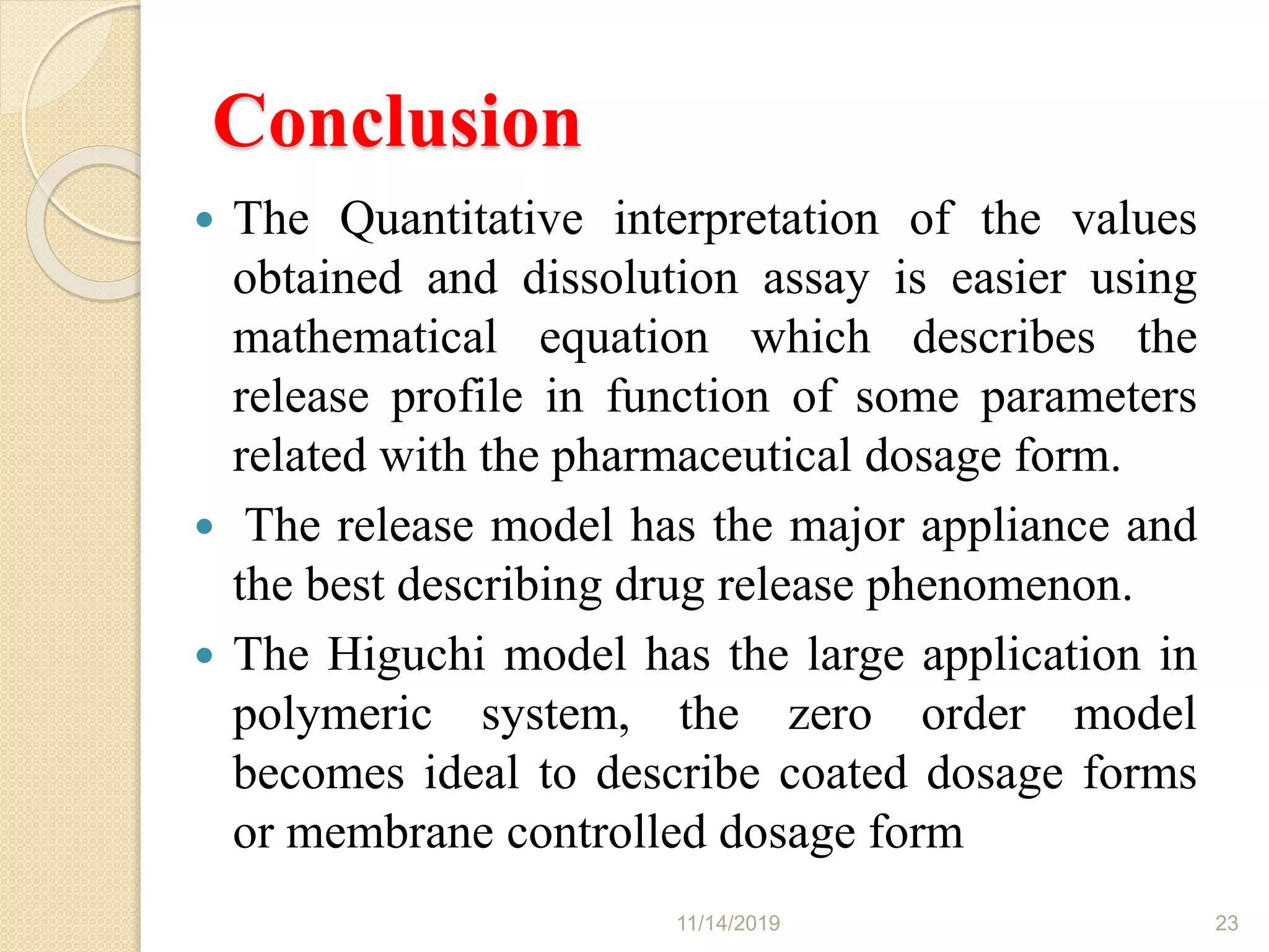 Conclusion
 The Quantitative interpretation of the values
obtained and dissolution assay is easier using
mathematical equation which describes the
release profile in function of some parameters
related with the pharmaceutical dosage form.
 The release model has the major appliance and
the best describing drug release phenomenon.
 The Higuchi model has the large application in
polymeric system, the zero order model
becomes ideal to describe coated dosage forms
or membrane controlled dosage form
11/14/2019 23
 