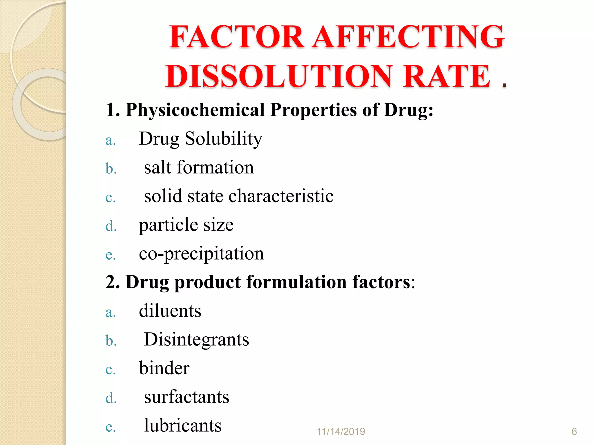 FACTOR AFFECTING
DISSOLUTION RATE .
1. Physicochemical Properties of Drug:
a. Drug Solubility
b. salt formation
c. solid state characteristic
d. particle size
e. co-precipitation
2. Drug product formulation factors:
a. diluents
b. Disintegrants
c. binder
d. surfactants
e. lubricants 11/14/2019 6
 
