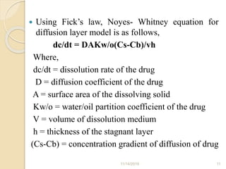  Using Fick’s law, Noyes- Whitney equation for
diffusion layer model is as follows,
dc/dt = DAKw/o(Cs-Cb)/vh
Where,
dc/dt = dissolution rate of the drug
D = diffusion coefficient of the drug
A = surface area of the dissolving solid
Kw/o = water/oil partition coefficient of the drug
V = volume of dissolution medium
h = thickness of the stagnant layer
(Cs-Cb) = concentration gradient of diffusion of drug
11/14/2019 11
 