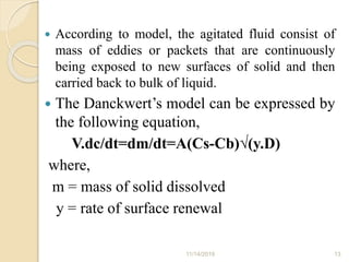  According to model, the agitated fluid consist of
mass of eddies or packets that are continuously
being exposed to new surfaces of solid and then
carried back to bulk of liquid.
 The Danckwert’s model can be expressed by
the following equation,
V.dc/dt=dm/dt=A(Cs-Cb)√(y.D)
where,
m = mass of solid dissolved
y = rate of surface renewal
11/14/2019 13
 