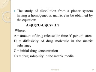  The study of dissolution from a planar system
having a homogeneous matrix can be obtained by
the equation:
A=[D(2C-Cs)Cs×]1/2
Where,
A = amount of drug released in time ‘t’ per unit area
D = diffusivity of drug molecule in the matrix
substance
C = initial drug concentration
Cs = drug solubility in the matrix media.
11/14/2019 17
 