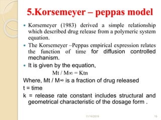 5.Korsemeyer – peppas model
 Korsemeyer (1983) derived a simple relationship
which described drug release from a polymeric system
equation.
 The Korsemeyer –Peppas empirical expression relates
the function of time for diffusion controlled
mechanism.
 It is given by the equation,
Mt / M∞ = Ktn
Where, Mt / M∞ is a fraction of drug released
t = time
k = release rate constant includes structural and
geometrical characteristic of the dosage form .
11/14/2019 19
 