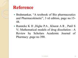 Reference
 Brahmankar, “A textbook of Bio pharmaceutics
and Pharmacokinetic”, 3 rd edition, page no.15-
48.
 Ramteke K H ,Dighe P.A , Kharat A R , Patil S
V; Mathematical models of drug dissolution : A
Review by Scholars Academic Journal of
Pharmacy ,page no 390.
11/14/2019 24
 