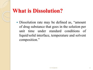 What is Dissolution?
 Dissolution rate may be defined as, “amount
of drug substance that goes in the solution per
unit time under standard conditions of
liquid/solid interface, temperature and solvent
composition.”
11/14/2019 4
 