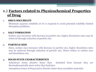 a.) Factors related to Physicochemical Properties
of Drug
1. DRUG SOLUBILITY
Minimum aqueous solubility of 1% is required to avoid potential solubility limited
absorption problems.
2. SALT FORMATION
Surface area increases with decrease in particle size, higher dissolution rates may be
achieved through reduction of particle size.
3. PARTICLE SIZE
Since, surface area increases with decrease in particle size, higher dissolution rates
may be achieved through reduction of particle size. Direct relates to surface area
and dissolution rate.
4. SOLID STATE CHARACTERISTICS
Anhydrous forms dissolve faster than hydrated form because they are
thermodynamically more active than hydrates.
Amorphous forms of drug tend to dissolve faster than crystalline materials.
 