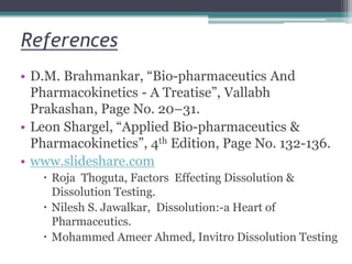 References
• D.M. Brahmankar, “Bio-pharmaceutics And
Pharmacokinetics - A Treatise”, Vallabh
Prakashan, Page No. 20–31.
• Leon Shargel, “Applied Bio-pharmaceutics &
Pharmacokinetics”, 4th Edition, Page No. 132-136.
• www.slideshare.com
 Roja Thoguta, Factors Effecting Dissolution &
Dissolution Testing.
 Nilesh S. Jawalkar, Dissolution:-a Heart of
Pharmaceutics.
 Mohammed Ameer Ahmed, Invitro Dissolution Testing
 