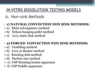 IN-VITRO DISSOLUTION TESTING MODELS
• 1) NATURAL CONVECTION NON SINK METHODS:
a) Klein solveigmeter method
b) Nelson hanging pellet method
c) Levy static disk method
• 2) FORCED CONVECTION NON SINK METHODS:
a) Tumbling method
b) Levy or Beaker method
c) Rotating disk method
d) Particle size method
 e) USP Rotating basket apparatus
 f) USP Paddle apparatus
A. Non-sink Methods
 