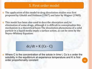  The application of this model to drug dissolution studies was ﬁrst
proposed by Gibaldi and Feldman (1967) and later by Wagner (1969).
 This model has been also used to describe absorption and/or
elimination of some drugs, although it is difficult to conceptualize this
mechanism in a theoretical basis The dissolution phenomena of a solid
particle in a liquid media imply a surface action, as can be seen by the
Noyes–Whitney Equation:
 Where C is the concentration of the solute in time t, Cs is s order the
solubility in the equilibrium at experience temperature and K is ﬁrst
order proportionality constant
5. First order model
dc/dt = K (Cs - C)
19.
 