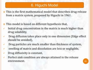  This is the first mathematical model that describes drug release
from a matrix system, proposed by Higuchi in 1961 .
 This model is based on different hypothesis that,
 Initial drug concentration in the matrix is much higher than
drug solubility,
 Drug diffusion takes place only in one dimension (Edge effect
should be avoided),
 Drug particles are much smaller than thickness of system,
 swelling of matrix and dissolution are less or negligible,
 Drug diffusivity is constant,
 Perfect sink condition are always attained in the release
environment.
6. Higuchi Model
21.
 