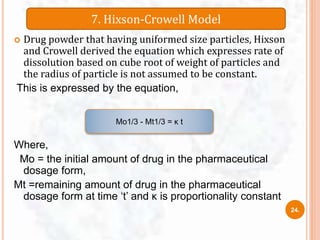  Drug powder that having uniformed size particles, Hixson
and Crowell derived the equation which expresses rate of
dissolution based on cube root of weight of particles and
the radius of particle is not assumed to be constant.
This is expressed by the equation,
Where,
Mo = the initial amount of drug in the pharmaceutical
dosage form,
Mt =remaining amount of drug in the pharmaceutical
dosage form at time ‘t’ and κ is proportionality constant
7. Hixson-Crowell Model
Mo1/3 - Mt1/3 = κ t
24.
 