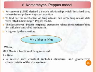  Korsemeyer (1983) derived a simple relationship which described drug
release from a polymeric system equation.
 To find out the mechanism of drug release, first 60% drug release data
were fitted in Korsmeyer -Peppas model.
 The Korsemeyer –Peppas empirical expression relates the function of time
for diffusion controlled mechanism.
 It is given by the equation,
Where,
Mt / M∞ is a fraction of drug released
t = time
k = release rate constant includes structural and geometrical
characteristic of the dosage form
8. Korsemeyer- Peppas model
Mt / M∞ = Ktn
26.
 