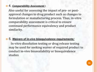  4. Comparability Assessment :
Also useful for assessing the impact of pre- or post-
approval changes to drug product such as changes to
formulation or manufacturing process. Thus, in-vitro
comparability assessment is critical to ensure
continued performance equivalency and product
similarity.
 5. Waivers of in-vivo bioequivalence requirements:
In-vitro dissolution testing or drug release testing
may be used for seeking waiver of required product to
conduct in-vivo bioavailability or bioequivalence
studies
34.
 