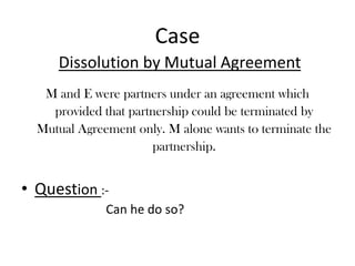 CaseDissolution by Mutual AgreementM and E were partners under an agreement which provided that partnership could be terminated by Mutual Agreement only. M alone wants to terminate the partnership.Question :- Can he do so?