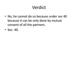 VerdictNo, he cannot do so because under sec 40 because it can be only done by mutual consent of all the partners.Sec- 40.