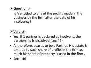 Question :-    Is A entitled to any of the profits made in the business by the firm after the date of his insolvency?Verdict:-Yes, If 1 partner is declared as insolvent, the partnership is dissolved {sec.42}A, therefore, ceases to be a Partner. His estate is entitled to such share of profits in the firm as much his share of property is used in the firm .Sec – 46