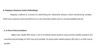 D. Mapping or Response Surface Methodology:
Mapping is defined as a process for determining the relationship between critical manufacturing variables
(CMV) and a response surface derived from an in vitro dissolution profile and an in vivo bioavailability data set.
E. In Vivo-In Vitro Correlations
Highly water soluble (BCS classes 1 and 3) immediate release products using currently available excipients and
manufacturing technology, an IVIVC may not be possible. For poorly water soluble products, BCS class 2, an IVIVC may be
possible.
 